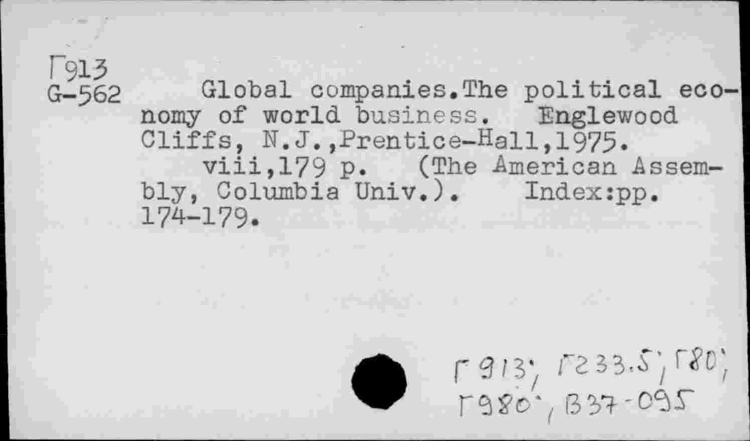 ﻿T915
G-562 Global companies.The political eco' nomy of world business. Englewood Cliffs, N.J.,Prentice-Hall,1975.
viii,179 p. (The American Assembly, Columbia Univ.). Index:pp. 174-179.
fW, 13